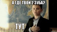 а где твои 2 зуба? 