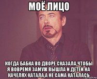 моё лицо когда бабка во дворе сказала,чтобы я вовремя замуж вышла и детей на качелях катала,а не сама каталась