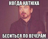 когда катюха беситься по вечерам