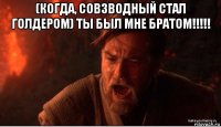 (когда, совзводный стал голдером) ты был мне братом!!!!! 