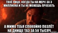 твоё лицо, когда ты на мерс за 3 миллиона и ты не можешь проехать а мимо тебя спокойно позлёт на днище таз за 50 тысяч