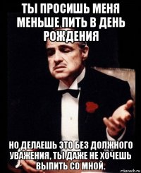 ты просишь меня меньше пить в день рождения но делаешь это без должного уважения, ты даже не хочешь выпить со мной.