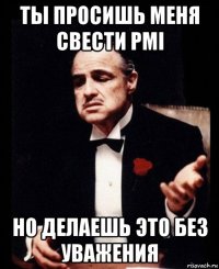 ты просишь меня свести pmi но делаешь это без уважения