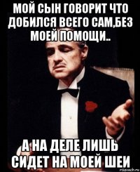 мой сын говорит что добился всего сам,без моей помощи.. а на деле лишь сидет на моей шеи