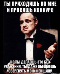 ты приходишь ко мне и просишь конкурс но ты делаешь это без уважения, ты даже обещаешь свергнуть мою женщину