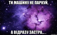 ти машину не паркуй, а відразу застра... .