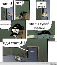 папа! что? ты тупой чтоооооо?!?! это ты тупой малый иди спать!!!