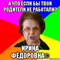 а что если бы твои родители не работали? ирина фёдоровна©