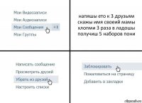 напяшы ето к 3 друзьям скажы имя своеий мамы хлопми 3 раза в ладошы получиш 5 наборов пони