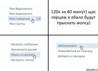 120к за 40 минут) щас перцем в ебало будут прыскать мопсу)