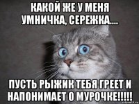 какой же у меня умничка, сережка.... пусть рыжик тебя греет и напонимает о мурочке!!!!!