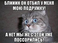 блииин он отбил у меня мою подружку! а нет мы же с этой уже поссорились!