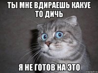 ты мне вдираешь какуе то дичь я не готов на это