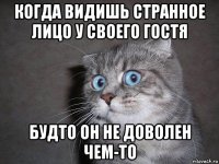 когда видишь странное лицо у своего гостя будто он не доволен чем-то