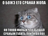 о божэ его сраная жопа он токой милый что абещал сраным гулять пойти во лох