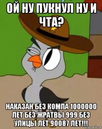 ой ну пукнул ну и чта? наказан без компа 1000000 лет без жратвы 999 без улицы лет 90087 лет!!!