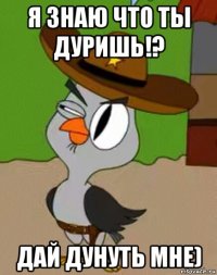 я знаю что ты дуришь!? дай дунуть мне)