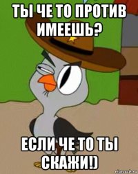 ты че то против имеешь? если че то ты скажи!)