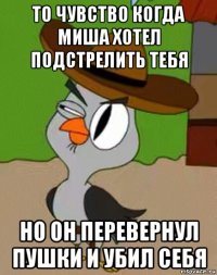 то чувство когда миша хотел подстрелить тебя но он перевернул пушки и убил себя