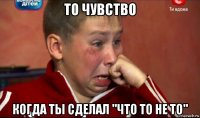 то чувство когда ты сделал "что то не то"