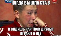 когда вышла gta 6 и видишь как твои друзья играют в неё