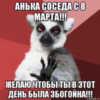 анька соседа с 8 марта!!! желаю чтобы ты в этот день была збогойна!!!