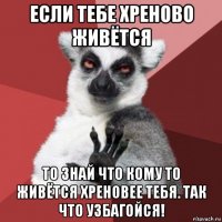 если тебе хреново живётся то знай что кому то живётся хреновее тебя. так что узбагойся!