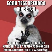 если тебе хреново живётся то знай что кому то живётся хреновее тебя. так что успокойся и живи дальше! так что узбагойся!