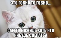 это говно то говно... сам то можешь хоть что нибудь сделать?