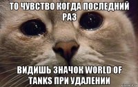 то чувство когда последний раз видишь значок world of tanks при удалении