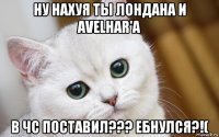 ну нахуя ты лондана и avelhar'а в чс поставил??? ебнулся?!(