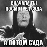 сначала ты посмотрел суда а потом суда