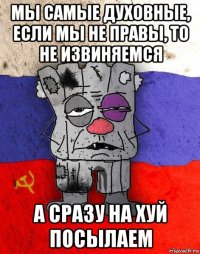 мы самые духовные, если мы не правы, то не извиняемся а сразу на хуй посылаем