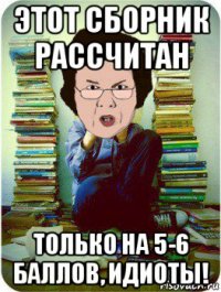 этот сборник рассчитан только на 5-6 баллов, идиоты!