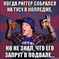 когда риггер собрался на тусу в колледже, но не знал, что его запрут в подвале...