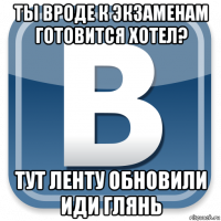 ты вроде к экзаменам готовится хотел? тут ленту обновили иди глянь