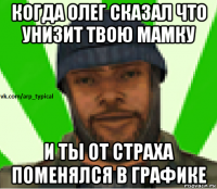 когда олег сказал что унизит твою мамку и ты от страха поменялся в графике