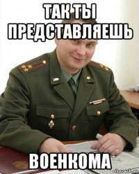 так ты представляешь военкома