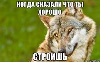 когда сказали что ты хорошо строишь