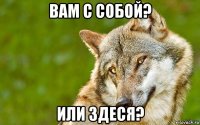 вам с собой? или здеся?