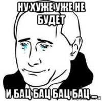 ну хуже уже не будет и бац бац бац бац ...