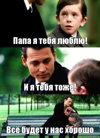 Папа я тебя люблю! И я тебя тоже! Всё будет у нас хорошо