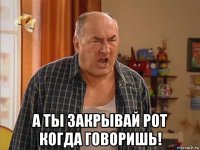  а ты закрывай рот когда говоришь!