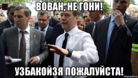 вован, не гони! узбакойзя пожалуйста!