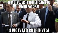 я могущественней самого императора! я могу его свергнуть!