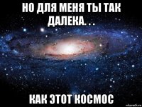 но для меня ты так далека. . . как этот космос