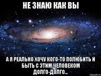 не знаю как вы а я реально хочу кого-то полюбить и быть с этим человеком долго-долго...