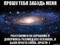 прошу тебя забудь меня расстанемся по хорошему-я доверилась разуму и все осознала...я была просто слепа...прости -г