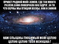 привет родной мой!-земля. где так много разлук.сама повенчала нас вдруг. за то что верны мы птицам весны. они и зимой нам слышны любимый мой! целую целую целую твоя женушка г