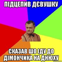 підцепив дєвушку сказав шо іду до дімончика на днюху